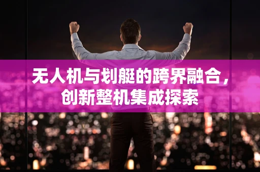 无人机与划艇的跨界融合，创新整机集成探索