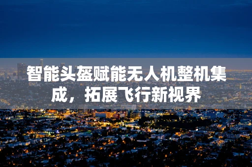 智能头盔赋能无人机整机集成，拓展飞行新视界