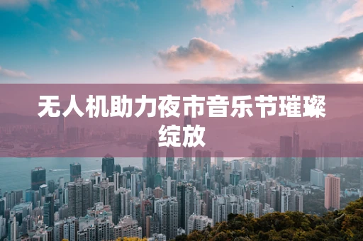 无人机助力夜市音乐节璀璨绽放