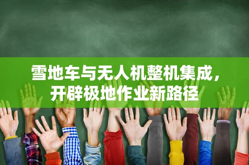 雪地车与无人机整机集成，开辟极地作业新路径