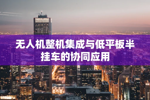 无人机整机集成与低平板半挂车的协同应用