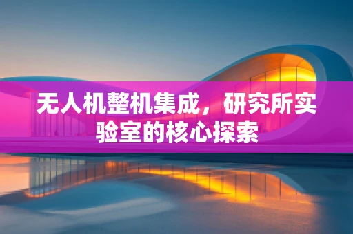 无人机整机集成，研究所实验室的核心探索