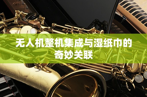 无人机整机集成与湿纸巾的奇妙关联