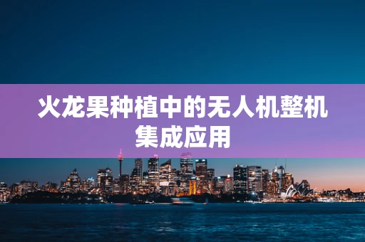 火龙果种植中的无人机整机集成应用