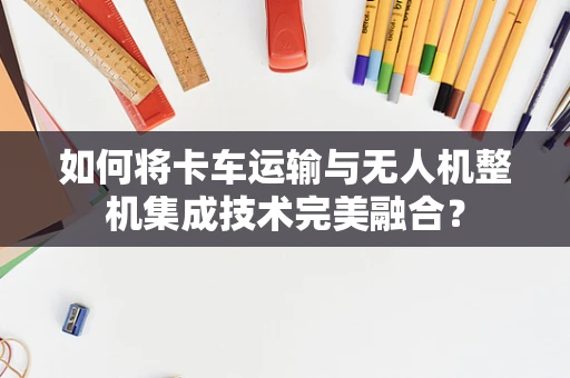 如何将卡车运输与无人机整机集成技术完美融合？