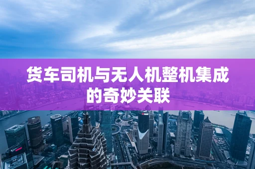 货车司机与无人机整机集成的奇妙关联