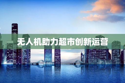 无人机助力超市创新运营