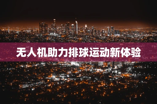 无人机助力排球运动新体验