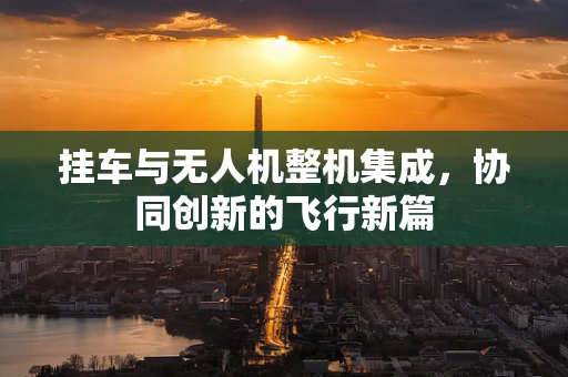 挂车与无人机整机集成，协同创新的飞行新篇