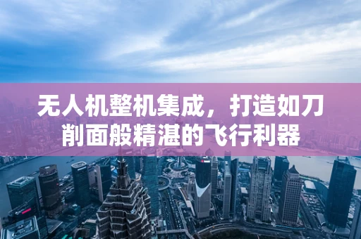 无人机整机集成，打造如刀削面般精湛的飞行利器