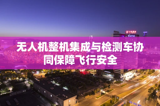 无人机整机集成与检测车协同保障飞行安全