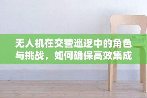 无人机在交警巡逻中的角色与挑战，如何确保高效集成与安全部署？