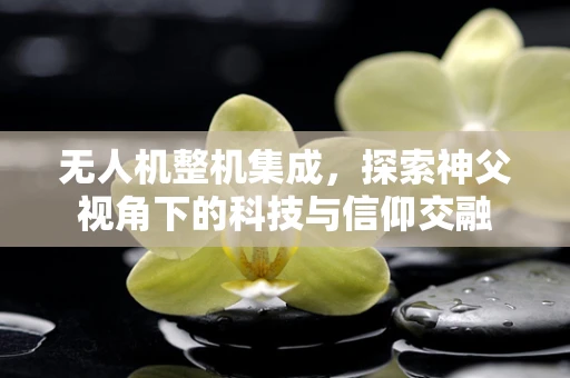 无人机整机集成，探索神父视角下的科技与信仰交融