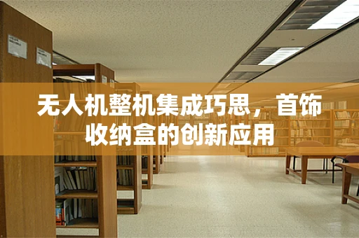 无人机整机集成巧思，首饰收纳盒的创新应用