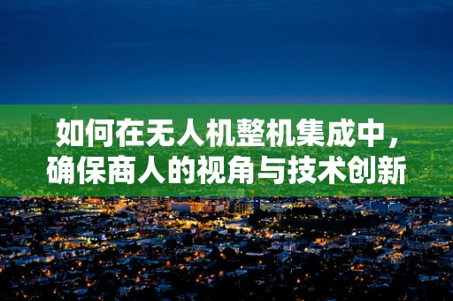 如何在无人机整机集成中，确保商人的视角与技术创新相融合？