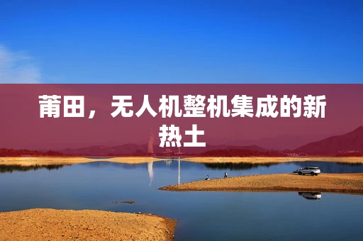 莆田，无人机整机集成的新热土