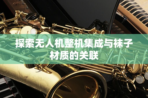 探索无人机整机集成与袜子材质的关联