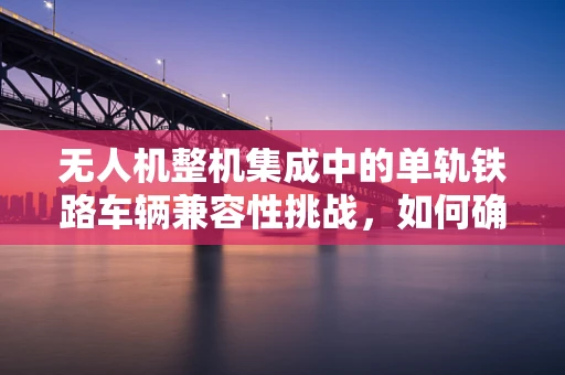 无人机整机集成中的单轨铁路车辆兼容性挑战，如何确保平稳运输？