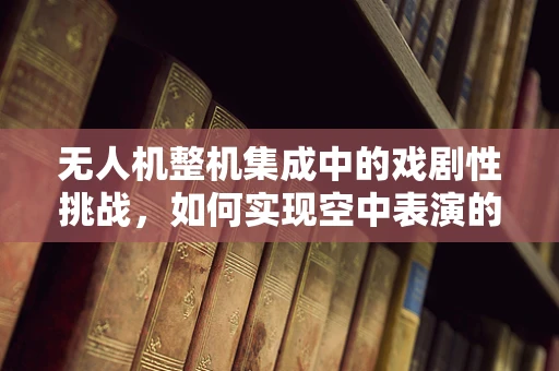 无人机整机集成中的戏剧性挑战，如何实现空中表演的完美同步？