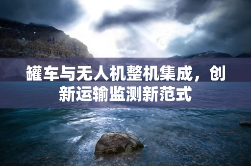 罐车与无人机整机集成，创新运输监测新范式