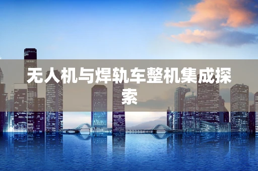 无人机与焊轨车整机集成探索