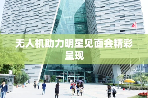无人机助力明星见面会精彩呈现