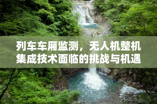 列车车厢监测，无人机整机集成技术面临的挑战与机遇