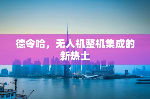 德令哈，无人机整机集成的新热土