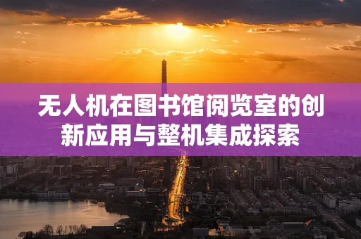 无人机在图书馆阅览室的创新应用与整机集成探索