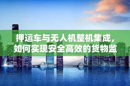 押运车与无人机整机集成，如何实现安全高效的货物监控？