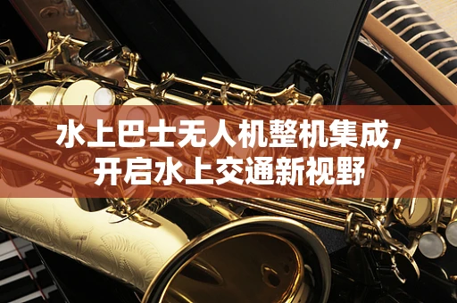 水上巴士无人机整机集成，开启水上交通新视野