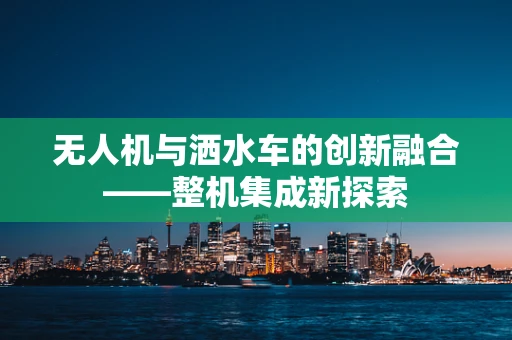 无人机与洒水车的创新融合——整机集成新探索