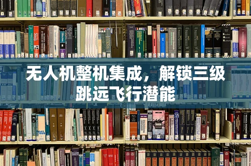 无人机整机集成，解锁三级跳远飞行潜能