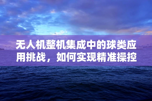 无人机整机集成中的球类应用挑战，如何实现精准操控与稳定飞行？