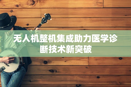 无人机整机集成助力医学诊断技术新突破