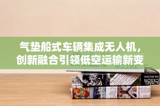 气垫船式车辆集成无人机，创新融合引领低空运输新变革