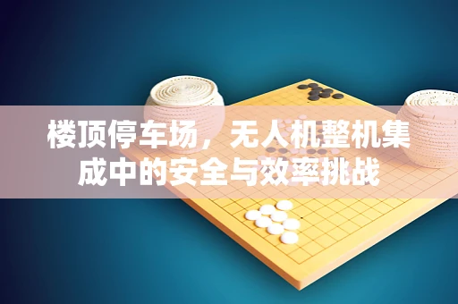 楼顶停车场，无人机整机集成中的安全与效率挑战