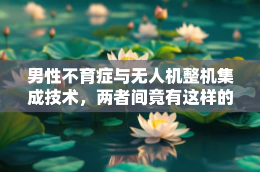男性不育症与无人机整机集成技术，两者间竟有这样的联系？