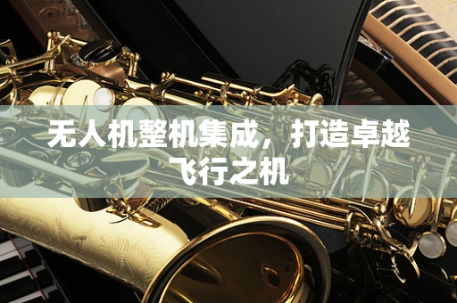 无人机整机集成，打造卓越飞行之机