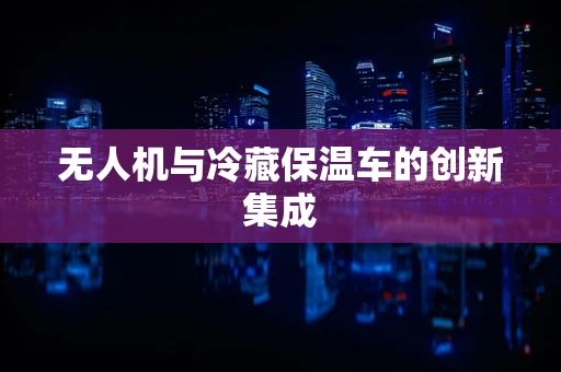 无人机与冷藏保温车的创新集成
