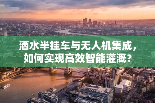洒水半挂车与无人机集成，如何实现高效智能灌溉？