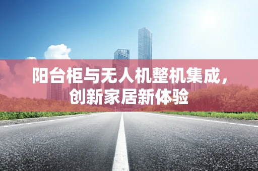 阳台柜与无人机整机集成，创新家居新体验
