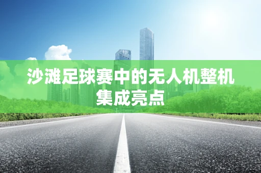 沙滩足球赛中的无人机整机集成亮点