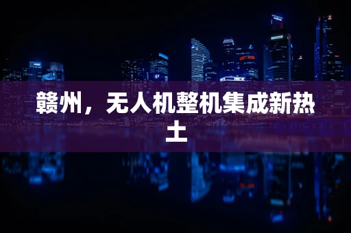 赣州，无人机整机集成新热土