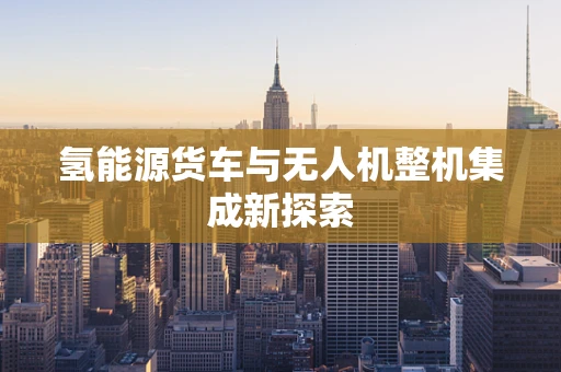 氢能源货车与无人机整机集成新探索
