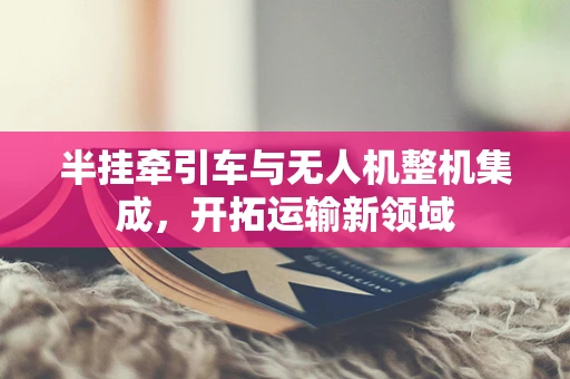 半挂牵引车与无人机整机集成，开拓运输新领域