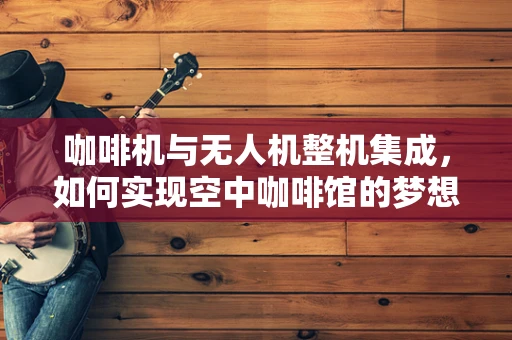 咖啡机与无人机整机集成，如何实现空中咖啡馆的梦想？