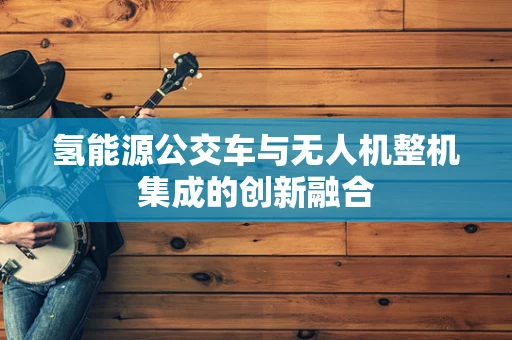 氢能源公交车与无人机整机集成的创新融合