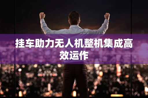 挂车助力无人机整机集成高效运作