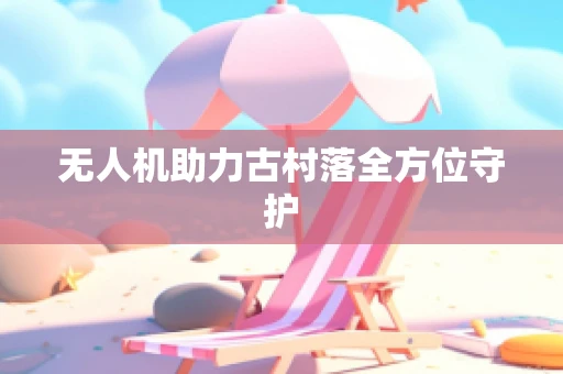 无人机助力古村落全方位守护